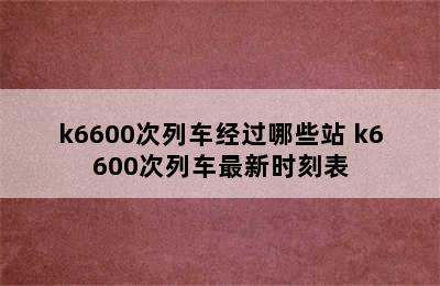 k6600次列车经过哪些站 k6600次列车最新时刻表